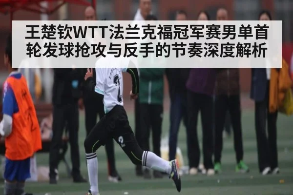 王楚钦WTT法兰克福冠军赛男单首轮发球抢攻与反手的节奏深度解析