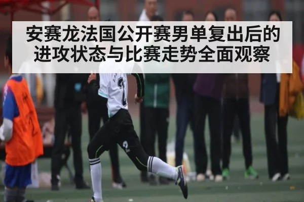 安赛龙法国公开赛男单复出后的进攻状态与比赛走势全面观察